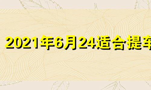 2021年6月24适合提车吗 2021年6月23提车好日子