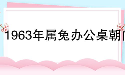 1963年属兔办公桌朝向 63年属兔人办公桌的吉利位