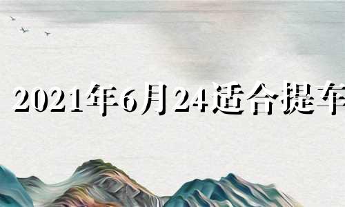 2021年6月24适合提车吗 2022年6月提车吉日