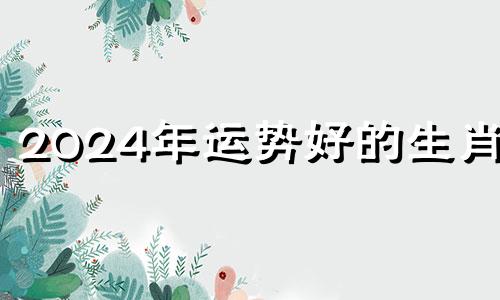 2024年运势好的生肖女 2024年运气好的生肖