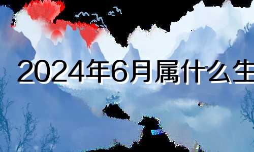 2024年6月属什么生肖 2024年6月黄道吉日