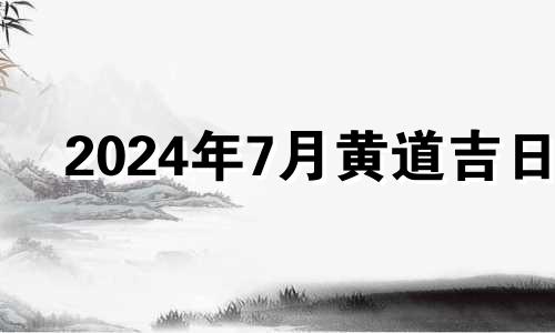 2024年7月黄道吉日 2024年7月生子吉日