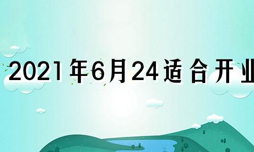 2021年6月24适合开业吗 2021年6月14号开业好不好