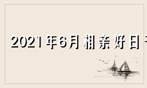 2021年6月相亲好日子 六月份相亲吉利日