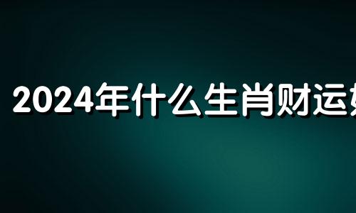 2024年什么生肖财运好 2024年好运的生肖