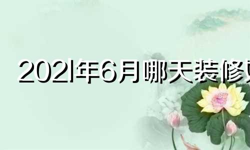 202l年6月哪天装修好 2021年6月装修的好日子