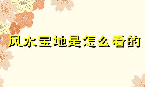 风水宝地是怎么看的 如何理解风水宝地评判风水宝地有什么标准