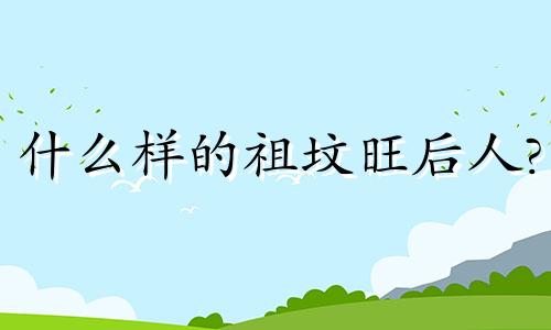 什么样的祖坟旺后人? 什么样的祖坟大旺人丁