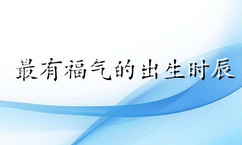 最有福气的出生时辰 大富大贵的出生时辰