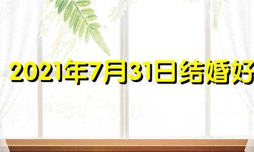 2021年7月31日结婚好不 2021年七月31号适合结婚吗