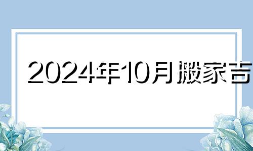 2024年10月搬家吉日 2024年10月10日是什么日子