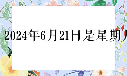 2024年6月21日是星期几 2024年6月20号