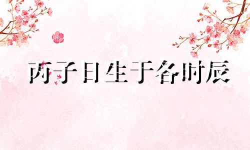 丙子日生于各时辰 丙子日生于各月十二时辰论命