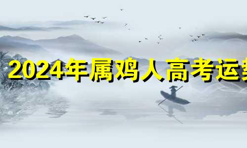 2024年属鸡人高考运势 2024年属鸡的运气怎么样