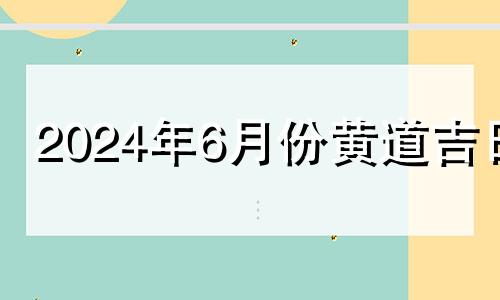 2024年6月份黄道吉日 2024年7月份黄道吉日一览表图片大全