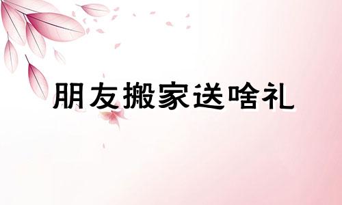 朋友搬家送啥礼 朋友搬家一般送多少钱