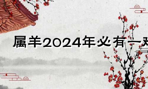 属羊2024年必有一难 几月出生的羊最有福气