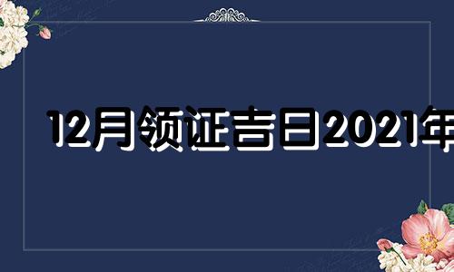 12月领证吉日2021年 12月领证黄道吉日查询2020年