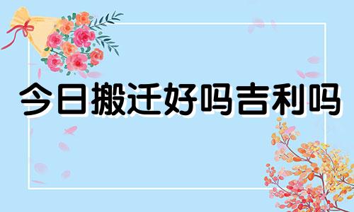 今日搬迁好吗吉利吗 今日搬迁看黄道吉日