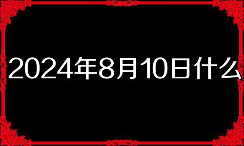 2024年8月10日什么日子 2024年8月黄道吉日