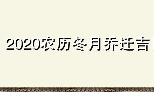 2020农历冬月乔迁吉日 2020年农历冬月搬家入宅黄道吉日