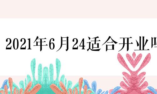 2021年6月24适合开业吗 2024年6月6日黄历