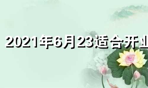 2021年6月23适合开业吗 2024年6月黄道吉日