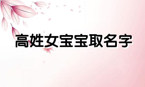 高姓女宝宝取名字 高姓女孩取名字大全2021