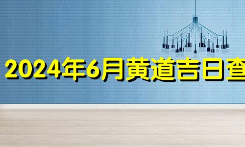 2024年6月黄道吉日查询 2024年7月黄道吉日查询表格