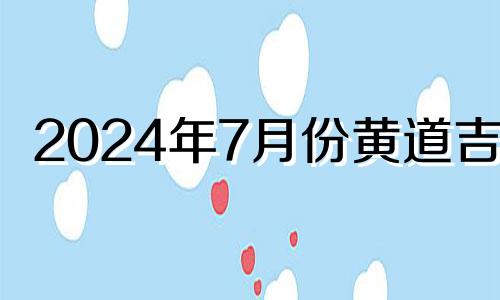 2024年7月份黄道吉日 2024年6月7日黄历