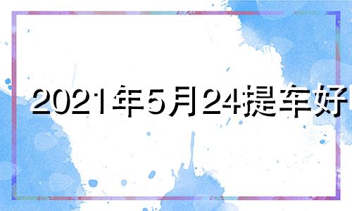 2021年5月24提车好吗 2024年5月份