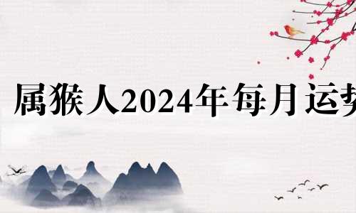 属猴人2024年每月运势 属猴人2024年运势运程