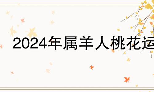 2024年属羊人桃花运 2024年属羊人的全年运势1979年出生