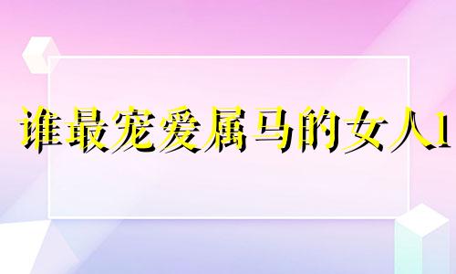 谁最宠爱属马的女人1 属马人跟谁一起最幸福