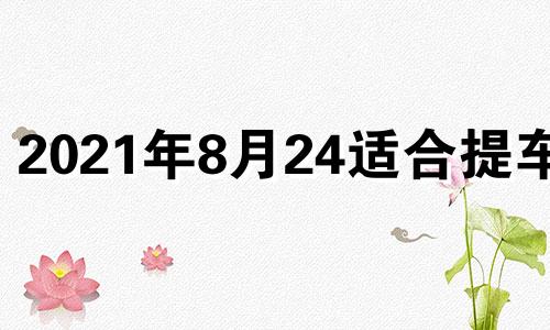 2021年8月24适合提车吗 2024年8月黄道吉日