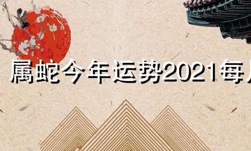 属蛇今年运势2021每月 属蛇人在今年的运势,一定要看看,看完别惊讶