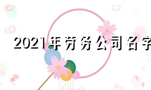 2021年劳务公司名字 好听的劳务公司名字大全2020