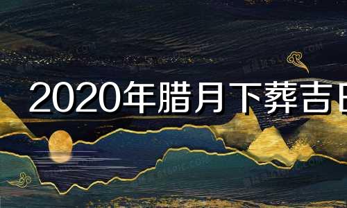 2020年腊月下葬吉日 2024年腊月初四