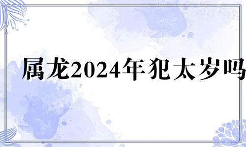 属龙2024年犯太岁吗 属龙人2024年