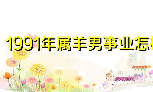 1991年属羊男事业怎样 1991年属羊男人在2021运气好不好