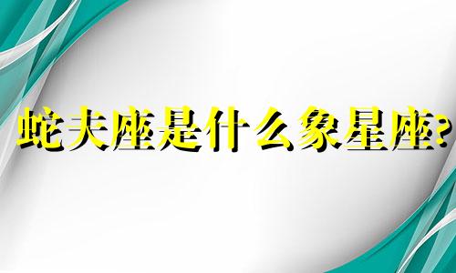 蛇夫座是什么象星座? 蛇夫座的特征和含义