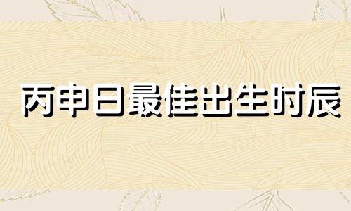 丙申日最佳出生时辰 丙申日生人男女富贵吉凶论断