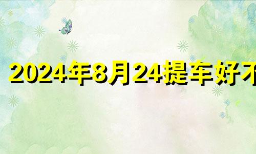 2024年8月24提车好不好 新历2024年8月24日适合提车吗