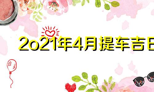 2o21年4月提车吉日 20244月份提车黄道吉日查询