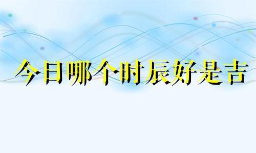 今日哪个时辰好是吉 今日哪个时辰好出行