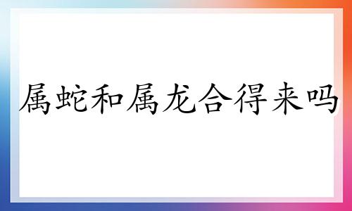 属蛇和属龙合得来吗 属蛇和属龙人在一起好吗