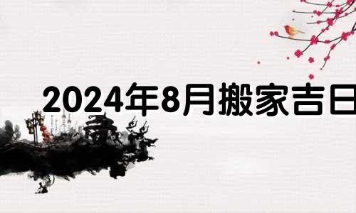 2024年8月搬家吉日 2024年9月搬家吉日有哪些