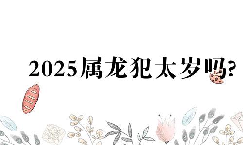 2025属龙犯太岁吗? 2025属龙人全年运势