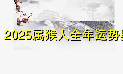 2025属猴人全年运势男 2025属猴人的全年运势1992出生