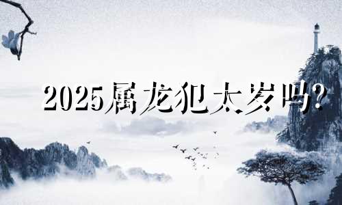 2025属龙犯太岁吗? 2025属龙人的全年运势